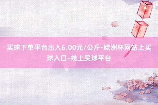 买球下单平台出入6.00元/公斤-欧洲杯网站上买球入口-线上买球平台