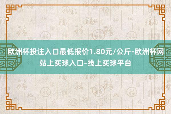 欧洲杯投注入口最低报价1.80元/公斤-欧洲杯网站上买球入口-线上买球平台