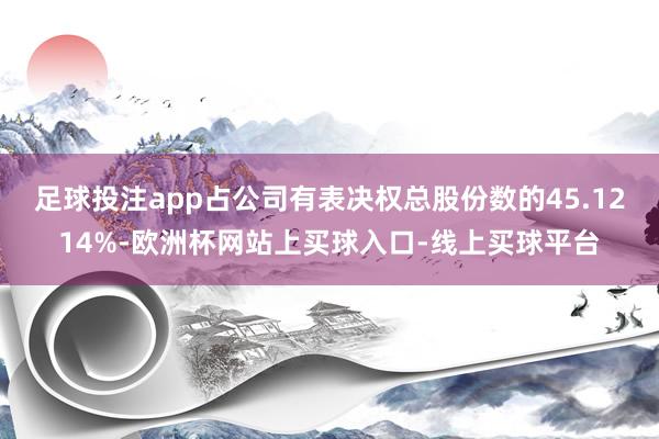足球投注app占公司有表决权总股份数的45.1214%-欧洲杯网站上买球入口-线上买球平台