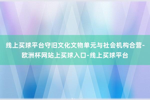 线上买球平台守旧文化文物单元与社会机构合营-欧洲杯网站上买球入口-线上买球平台