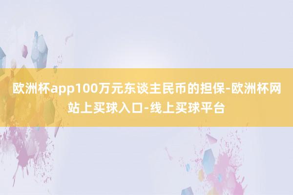 欧洲杯app100万元东谈主民币的担保-欧洲杯网站上买球入口-线上买球平台