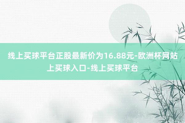 线上买球平台正股最新价为16.88元-欧洲杯网站上买球入口-线上买球平台