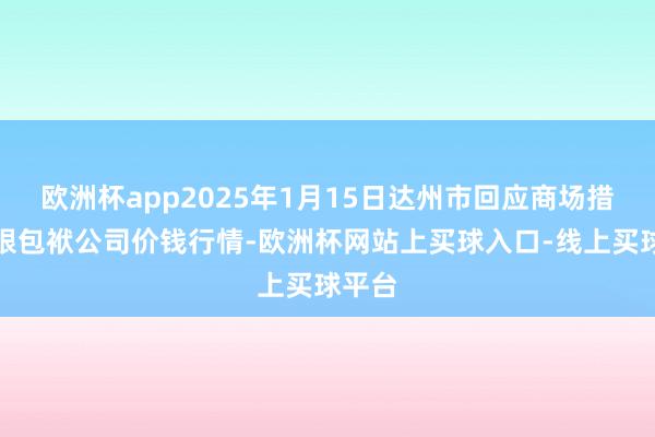 欧洲杯app2025年1月15日达州市回应商场措置有限包袱公司价钱行情-欧洲杯网站上买球入口-线上买球平台
