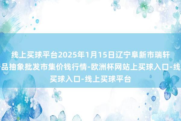 线上买球平台2025年1月15日辽宁阜新市瑞轩蔬菜农副居品抽象批发市集价钱行情-欧洲杯网站上买球入口-线上买球平台