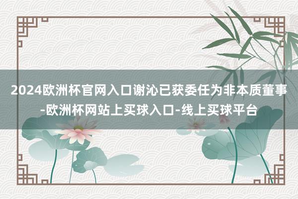 2024欧洲杯官网入口谢沁已获委任为非本质董事-欧洲杯网站上买球入口-线上买球平台