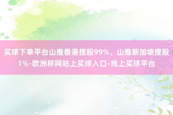 买球下单平台山推香港捏股99%、山推新加坡捏股1%-欧洲杯网站上买球入口-线上买球平台