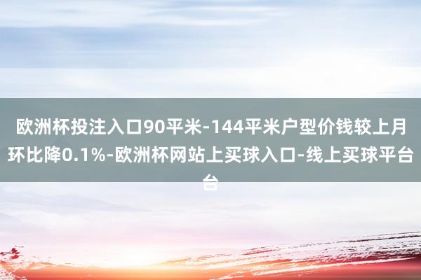 欧洲杯投注入口90平米-144平米户型价钱较上月环比降0.1%-欧洲杯网站上买球入口-线上买球平台