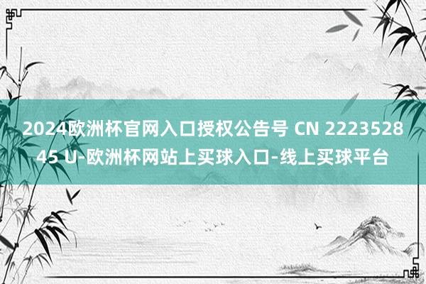 2024欧洲杯官网入口授权公告号 CN 222352845 U-欧洲杯网站上买球入口-线上买球平台