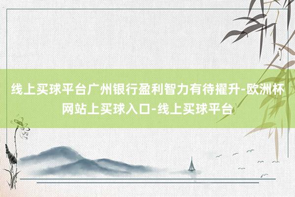 线上买球平台广州银行盈利智力有待擢升-欧洲杯网站上买球入口-线上买球平台