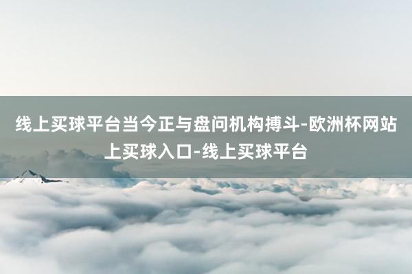 线上买球平台当今正与盘问机构搏斗-欧洲杯网站上买球入口-线上买球平台