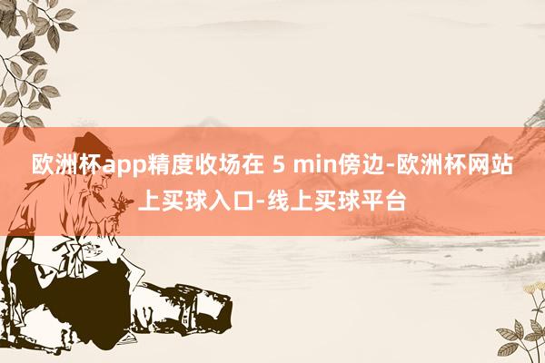 欧洲杯app精度收场在 5 min傍边-欧洲杯网站上买球入口-线上买球平台