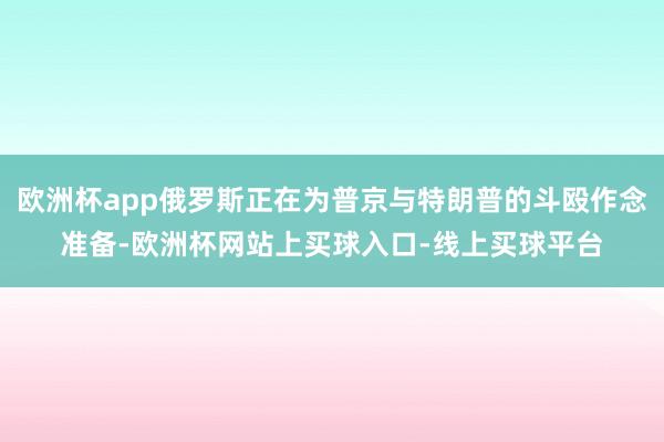 欧洲杯app俄罗斯正在为普京与特朗普的斗殴作念准备-欧洲杯网站上买球入口-线上买球平台