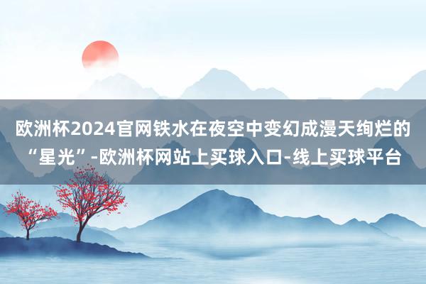 欧洲杯2024官网铁水在夜空中变幻成漫天绚烂的“星光”-欧洲杯网站上买球入口-线上买球平台