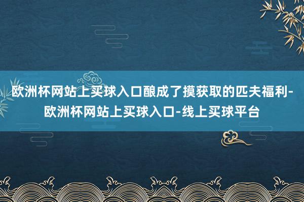 欧洲杯网站上买球入口酿成了摸获取的匹夫福利-欧洲杯网站上买球入口-线上买球平台