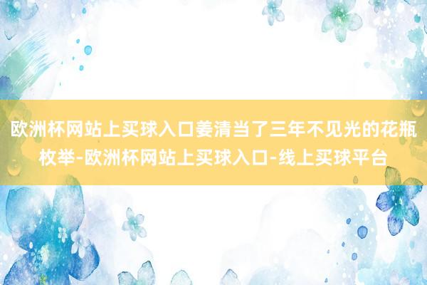 欧洲杯网站上买球入口姜清当了三年不见光的花瓶枚举-欧洲杯网站上买球入口-线上买球平台