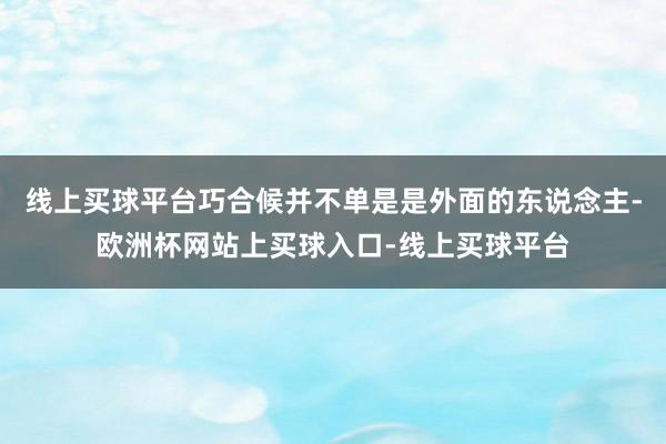 线上买球平台巧合候并不单是是外面的东说念主-欧洲杯网站上买球入口-线上买球平台