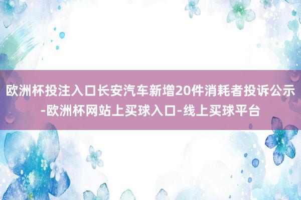 欧洲杯投注入口长安汽车新增20件消耗者投诉公示-欧洲杯网站上买球入口-线上买球平台