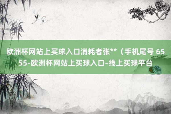 欧洲杯网站上买球入口消耗者张**（手机尾号 6555-欧洲杯网站上买球入口-线上买球平台