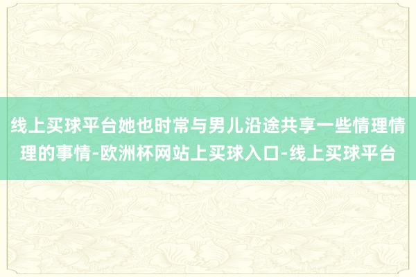 线上买球平台她也时常与男儿沿途共享一些情理情理的事情-欧洲杯网站上买球入口-线上买球平台