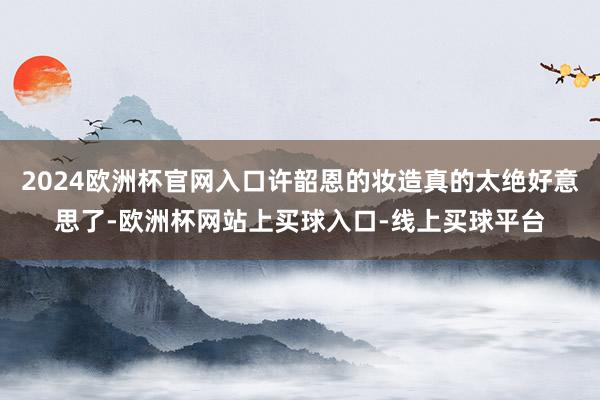 2024欧洲杯官网入口许韶恩的妆造真的太绝好意思了-欧洲杯网站上买球入口-线上买球平台
