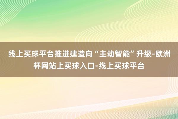 线上买球平台推进建造向“主动智能”升级-欧洲杯网站上买球入口-线上买球平台