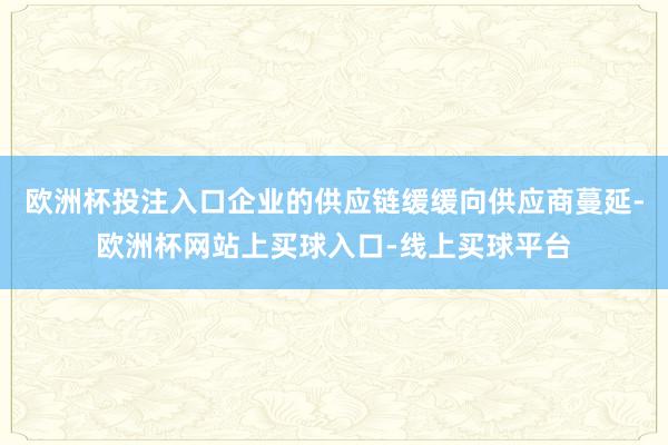 欧洲杯投注入口企业的供应链缓缓向供应商蔓延-欧洲杯网站上买球入口-线上买球平台