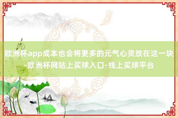 欧洲杯app成本也会将更多的元气心灵放在这一块-欧洲杯网站上买球入口-线上买球平台