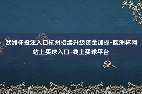 欧洲杯投注入口杭州接续升级资金加握-欧洲杯网站上买球入口-线上买球平台