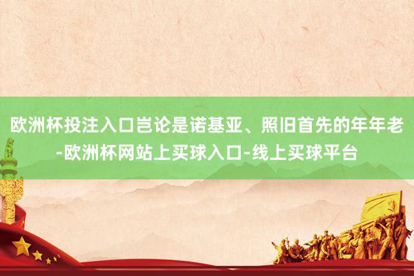 欧洲杯投注入口岂论是诺基亚、照旧首先的年年老-欧洲杯网站上买球入口-线上买球平台