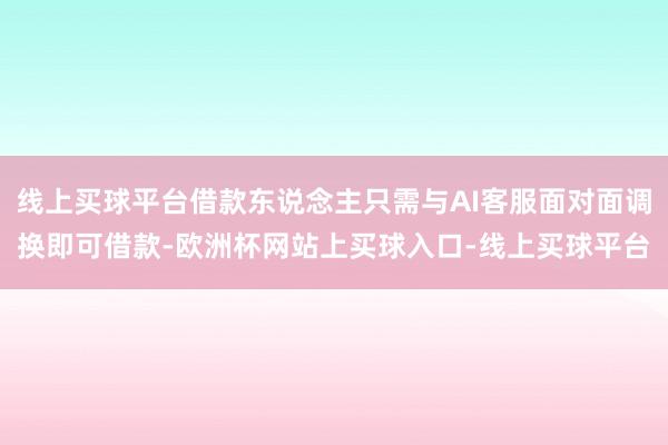 线上买球平台借款东说念主只需与AI客服面对面调换即可借款-欧洲杯网站上买球入口-线上买球平台