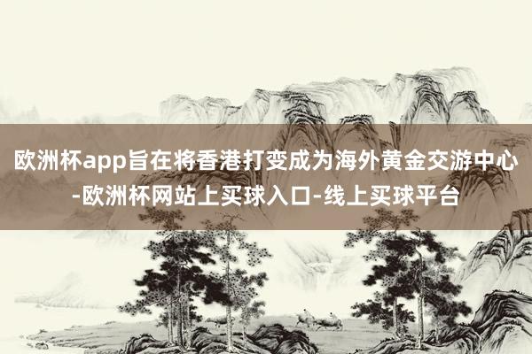 欧洲杯app旨在将香港打变成为海外黄金交游中心-欧洲杯网站上买球入口-线上买球平台