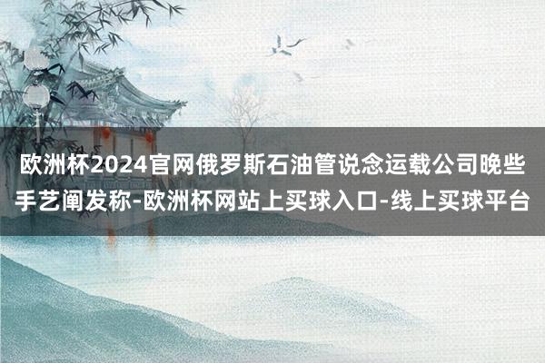 欧洲杯2024官网俄罗斯石油管说念运载公司晚些手艺阐发称-欧洲杯网站上买球入口-线上买球平台