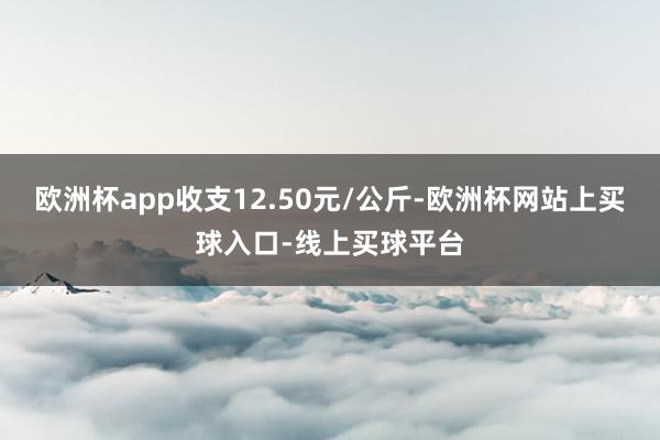 欧洲杯app收支12.50元/公斤-欧洲杯网站上买球入口-线上买球平台