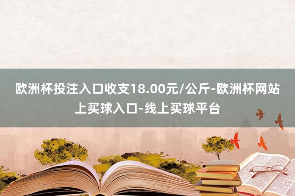 欧洲杯投注入口收支18.00元/公斤-欧洲杯网站上买球入口-线上买球平台