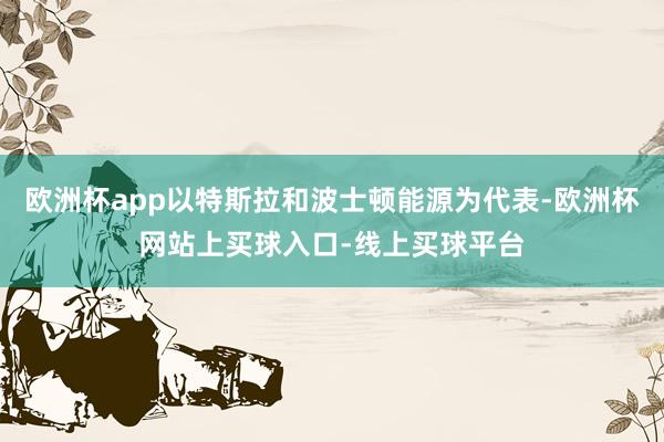 欧洲杯app以特斯拉和波士顿能源为代表-欧洲杯网站上买球入口-线上买球平台