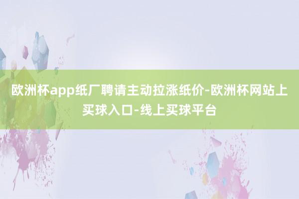 欧洲杯app纸厂聘请主动拉涨纸价-欧洲杯网站上买球入口-线上买球平台