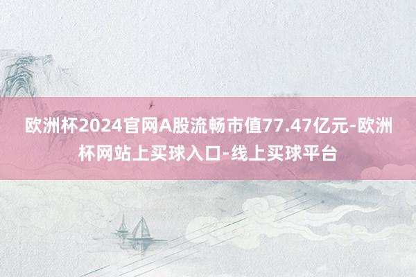 欧洲杯2024官网A股流畅市值77.47亿元-欧洲杯网站上买球入口-线上买球平台