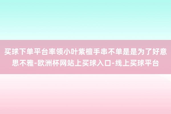 买球下单平台率领小叶紫檀手串不单是是为了好意思不雅-欧洲杯网站上买球入口-线上买球平台