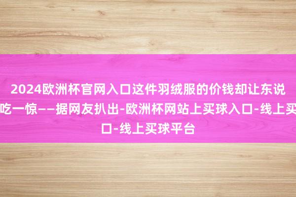 2024欧洲杯官网入口这件羽绒服的价钱却让东说念主大吃一惊——据网友扒出-欧洲杯网站上买球入口-线上买球平台