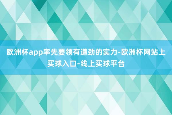 欧洲杯app率先要领有遒劲的实力-欧洲杯网站上买球入口-线上买球平台