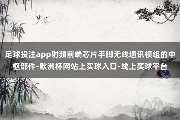 足球投注app射频前端芯片手脚无线通讯模组的中枢部件-欧洲杯网站上买球入口-线上买球平台