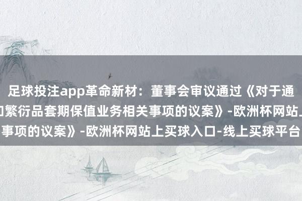 足球投注app革命新材：董事会审议通过《对于通常2025年度开缓期货和繁衍品套期保值业务相关事项的议案》-欧洲杯网站上买球入口-线上买球平台