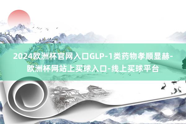 2024欧洲杯官网入口GLP-1类药物孝顺显赫-欧洲杯网站上买球入口-线上买球平台