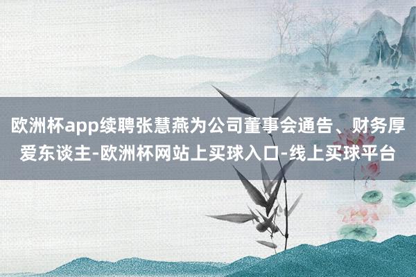 欧洲杯app续聘张慧燕为公司董事会通告、财务厚爱东谈主-欧洲杯网站上买球入口-线上买球平台