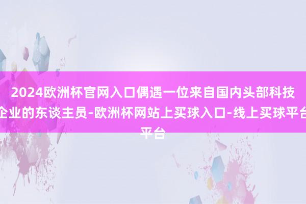 2024欧洲杯官网入口偶遇一位来自国内头部科技企业的东谈主员-欧洲杯网站上买球入口-线上买球平台