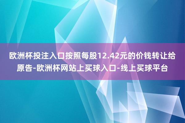 欧洲杯投注入口按照每股12.42元的价钱转让给原告-欧洲杯网站上买球入口-线上买球平台