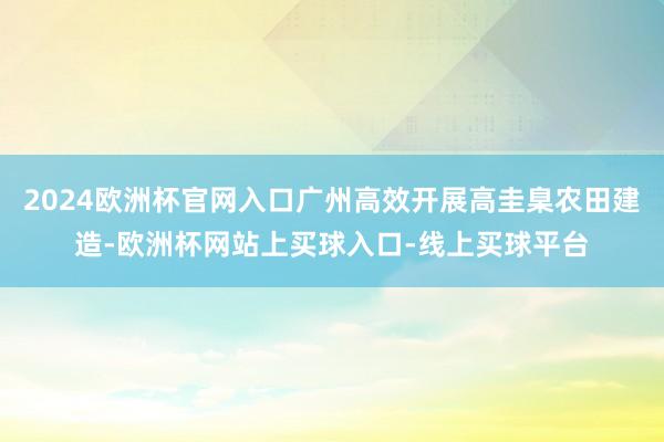 2024欧洲杯官网入口广州高效开展高圭臬农田建造-欧洲杯网站上买球入口-线上买球平台