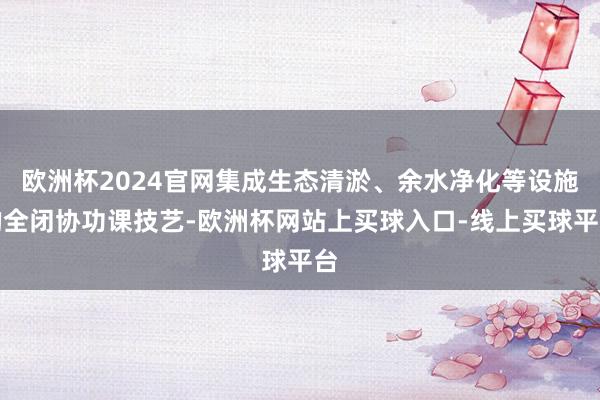 欧洲杯2024官网集成生态清淤、余水净化等设施的全闭协功课技艺-欧洲杯网站上买球入口-线上买球平台