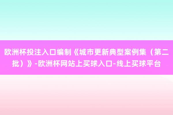 欧洲杯投注入口编制《城市更新典型案例集（第二批）》-欧洲杯网站上买球入口-线上买球平台