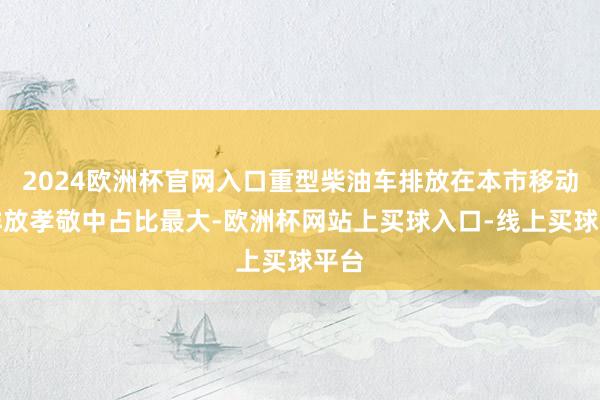 2024欧洲杯官网入口重型柴油车排放在本市移动源排放孝敬中占比最大-欧洲杯网站上买球入口-线上买球平台